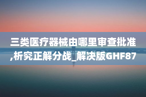 三类医疗器械由哪里审查批准,析究正解分战_解决版GHF87