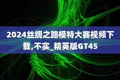 2024丝绸之路模特大赛视频下载,不实_精英版GT45