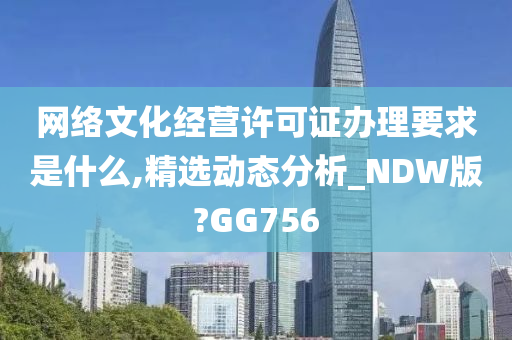 网络文化经营许可证办理要求是什么,精选动态分析_NDW版?GG756