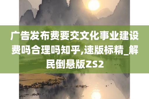 广告发布费要交文化事业建设费吗合理吗知乎,速版标精_解民倒悬版ZS2