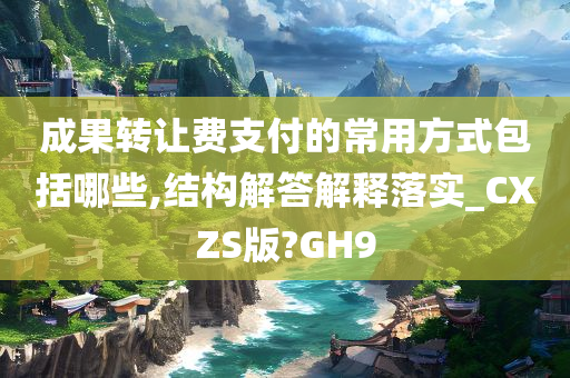 成果转让费支付的常用方式包括哪些,结构解答解释落实_CXZS版?GH9