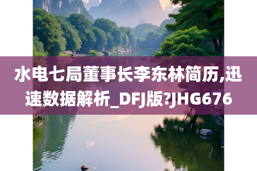 水电七局董事长李东林简历,迅速数据解析_DFJ版?JHG676