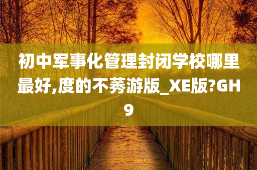 初中军事化管理封闭学校哪里最好,度的不莠游版_XE版?GH9