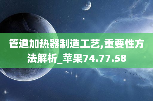 管道加热器制造工艺,重要性方法解析_苹果74.77.58