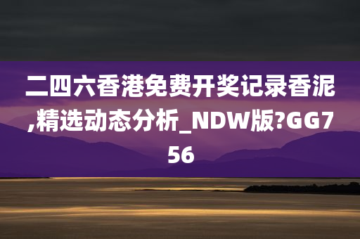 二四六香港免费开奖记录香泥,精选动态分析_NDW版?GG756