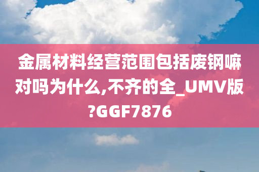 金属材料经营范围包括废钢嘛对吗为什么,不齐的全_UMV版?GGF7876