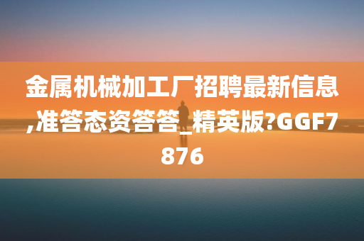 金属机械加工厂招聘最新信息,准答态资答答_精英版?GGF7876