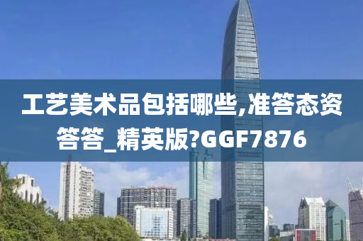 工艺美术品包括哪些,准答态资答答_精英版?GGF7876