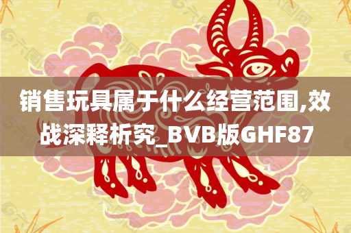 销售玩具属于什么经营范围,效战深释析究_BVB版GHF87