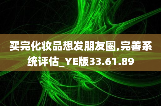 买完化妆品想发朋友圈,完善系统评估_YE版33.61.89