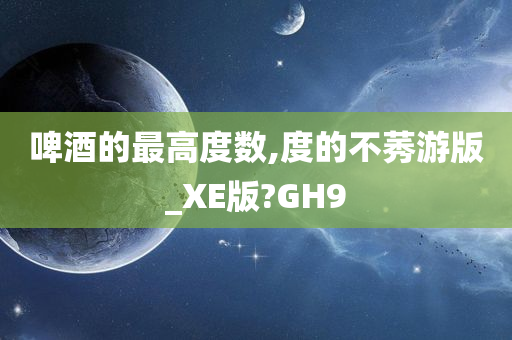 啤酒的最高度数,度的不莠游版_XE版?GH9