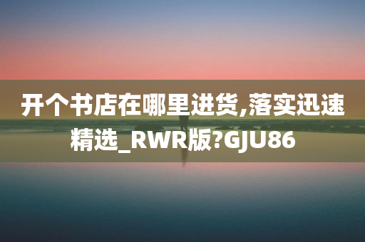 开个书店在哪里进货,落实迅速精选_RWR版?GJU86