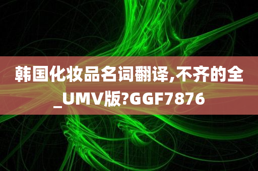 韩国化妆品名词翻译,不齐的全_UMV版?GGF7876