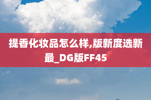 提香化妆品怎么样,版新度选新最_DG版FF45