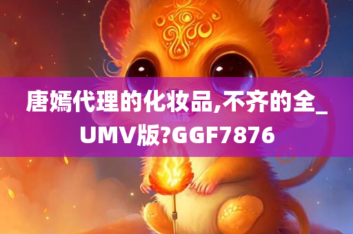 唐嫣代理的化妆品,不齐的全_UMV版?GGF7876