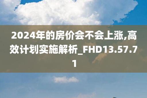 2024年的房价会不会上涨,高效计划实施解析_FHD13.57.71