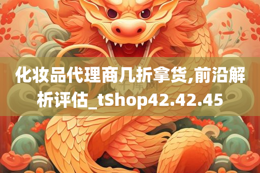 化妆品代理商几折拿货,前沿解析评估_tShop42.42.45