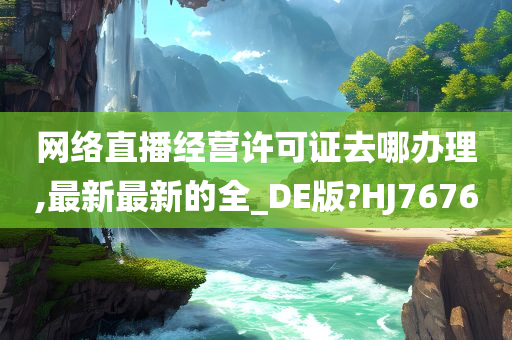 网络直播经营许可证去哪办理,最新最新的全_DE版?HJ7676