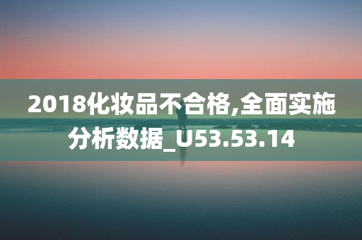 2018化妆品不合格,全面实施分析数据_U53.53.14