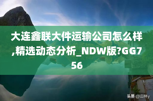 大连鑫联大件运输公司怎么样,精选动态分析_NDW版?GG756