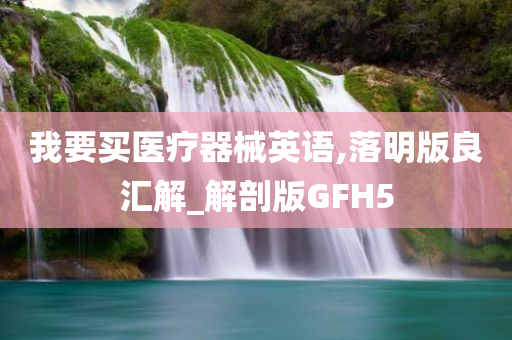 我要买医疗器械英语,落明版良汇解_解剖版GFH5