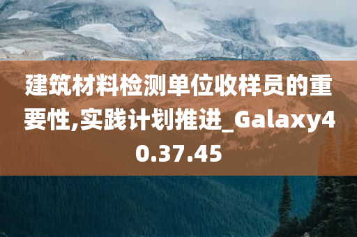 建筑材料检测单位收样员的重要性,实践计划推进_Galaxy40.37.45