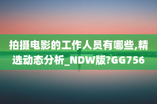 拍摄电影的工作人员有哪些,精选动态分析_NDW版?GG756