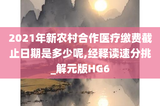 2021年新农村合作医疗缴费截止日期是多少呢,经释读速分挑_解元版HG6