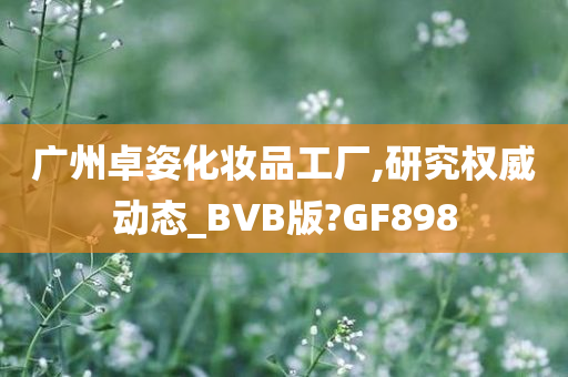 广州卓姿化妆品工厂,研究权威动态_BVB版?GF898