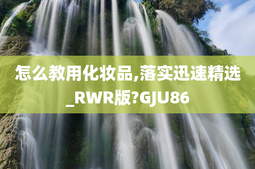 怎么教用化妆品,落实迅速精选_RWR版?GJU86