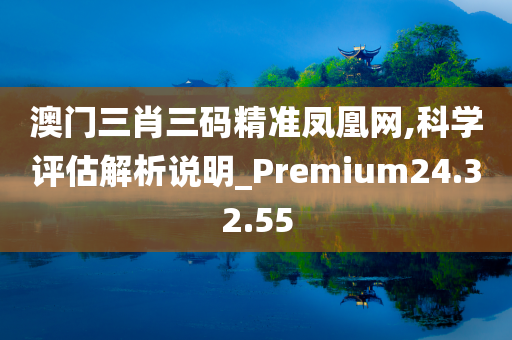 澳门三肖三码精准凤凰网,科学评估解析说明_Premium24.32.55