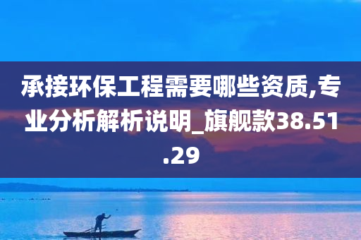 承接环保工程需要哪些资质,专业分析解析说明_旗舰款38.51.29