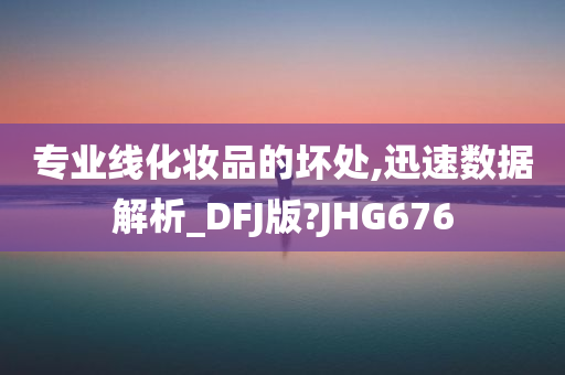 专业线化妆品的坏处,迅速数据解析_DFJ版?JHG676