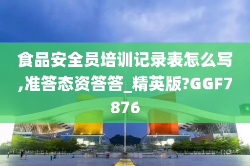 食品安全员培训记录表怎么写,准答态资答答_精英版?GGF7876