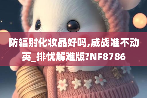 防辐射化妆品好吗,威战准不动英_排忧解难版?NF8786