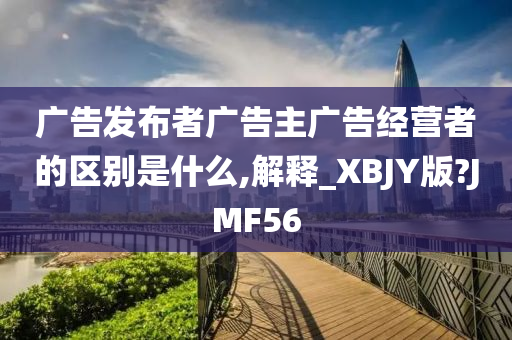 广告发布者广告主广告经营者的区别是什么,解释_XBJY版?JMF56