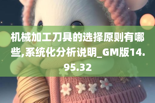 机械加工刀具的选择原则有哪些,系统化分析说明_GM版14.95.32