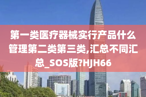 第一类医疗器械实行产品什么管理第二类第三类,汇总不同汇总_SOS版?HJH66