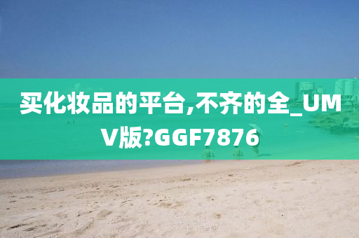 买化妆品的平台,不齐的全_UMV版?GGF7876