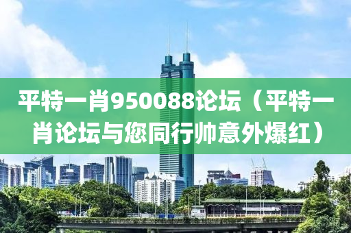 平特一肖950088论坛（平特一肖论坛与您同行帅意外爆红）