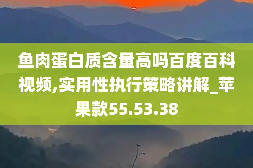 鱼肉蛋白质含量高吗百度百科视频,实用性执行策略讲解_苹果款55.53.38