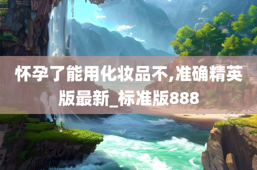 怀孕了能用化妆品不,准确精英版最新_标准版888