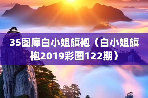 35图库白小姐旗袍（白小姐旗袍2019彩图122期）