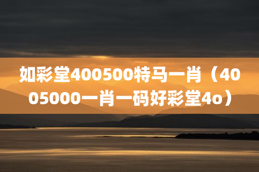 如彩堂400500特马一肖（4005000一肖一码好彩堂4o）