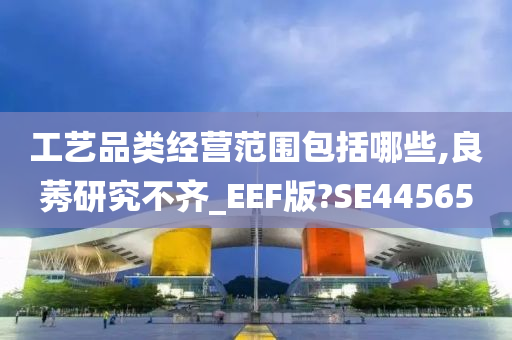 工艺品类经营范围包括哪些,良莠研究不齐_EEF版?SE44565