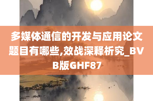 多媒体通信的开发与应用论文题目有哪些,效战深释析究_BVB版GHF87