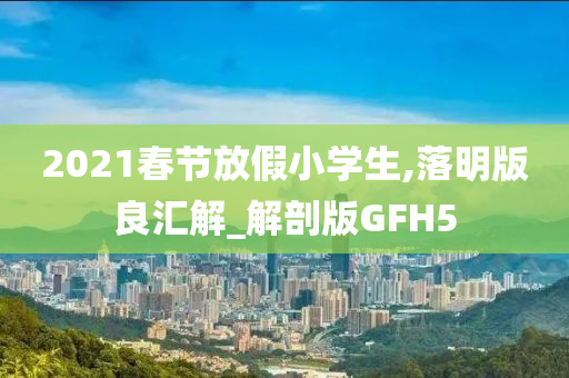 2021春节放假小学生,落明版良汇解_解剖版GFH5