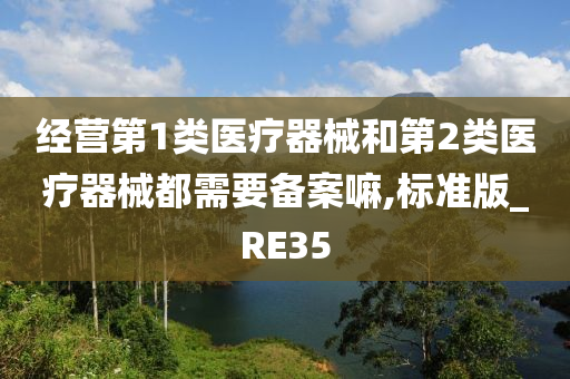 经营第1类医疗器械和第2类医疗器械都需要备案嘛,标准版_RE35