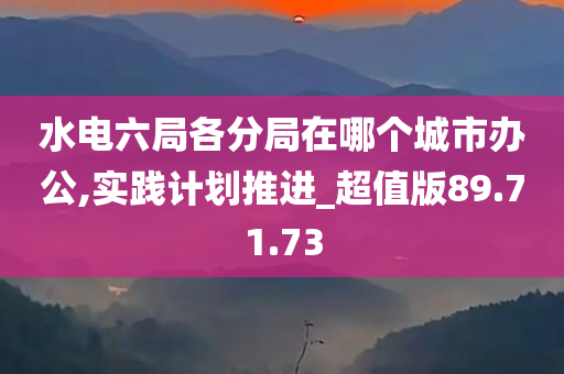 水电六局各分局在哪个城市办公,实践计划推进_超值版89.71.73