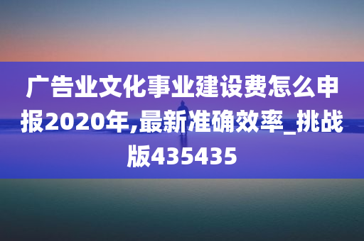 广告业文化事业建设费怎么申报2020年,最新准确效率_挑战版435435